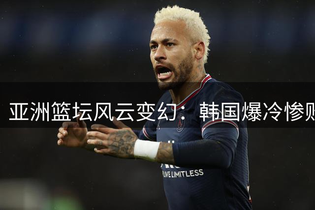 亚洲篮坛风云变幻：韩国爆冷惨败 中国男篮新阵显威
